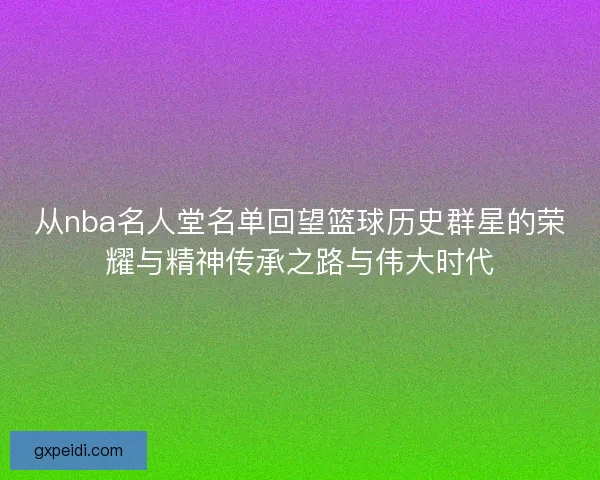 从nba名人堂名单回望篮球历史群星的荣耀与精神传承之路与伟大时代