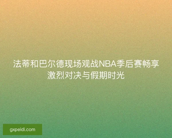 法蒂和巴尔德现场观战NBA季后赛畅享激烈对决与假期时光