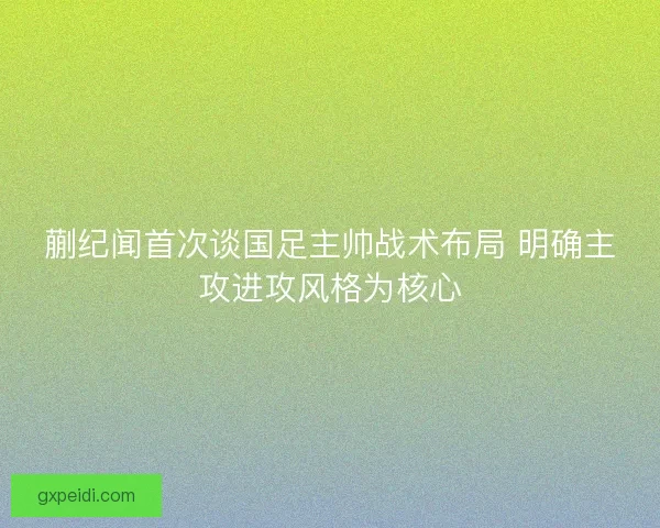 蒯纪闻首次谈国足主帅战术布局 明确主攻进攻风格为核心