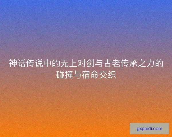 神话传说中的无上对剑与古老传承之力的碰撞与宿命交织