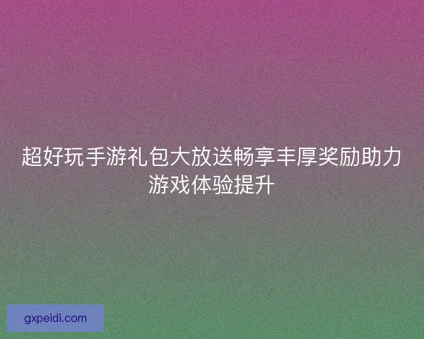 超好玩手游礼包大放送畅享丰厚奖励助力游戏体验提升 超好玩手游礼包大放送畅享丰厚奖励助力游戏体验提升