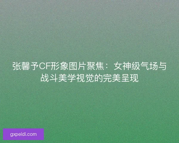 张馨予CF形象图片聚焦：女神级气场与战斗美学视觉的完美呈现
