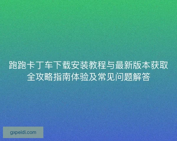 跑跑卡丁车下载安装教程与最新版本获取全攻略指南体验及常见问题解答