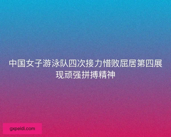 中国女子游泳队四次接力惜败屈居第四展现顽强拼搏精神 中国女子游泳队四次接力惜败屈居第四展现顽强拼搏精神