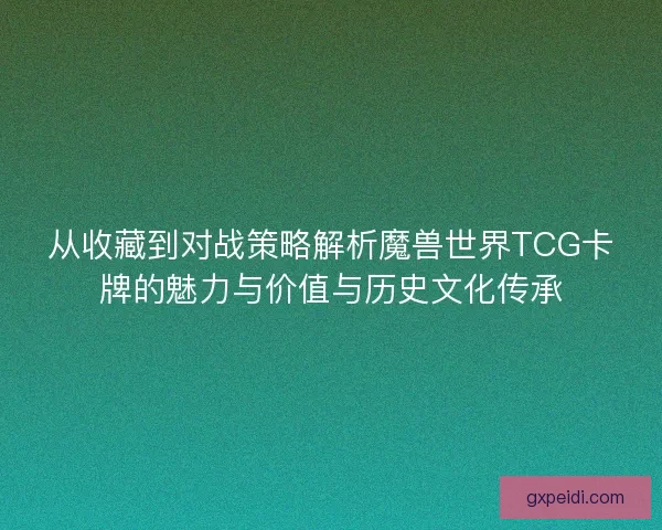 从收藏到对战策略解析魔兽世界TCG卡牌的魅力与价值与历史文化传承