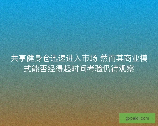 共享健身仓迅速进入市场 然而其商业模式能否经得起时间考验仍待观察 共享健身仓迅速进入市场 然而其商业模式能否经得起时间考验仍待观察
