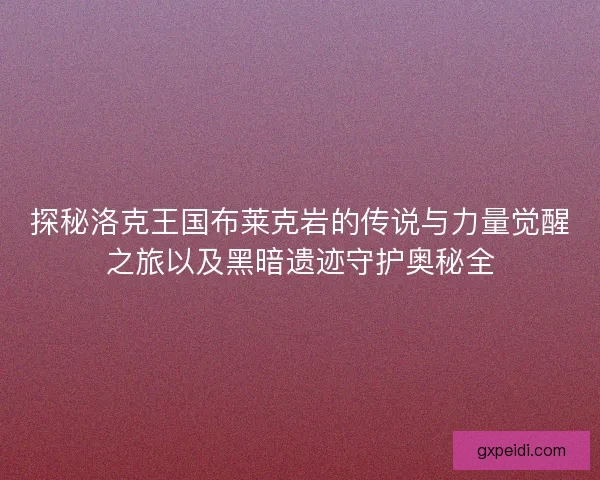 探秘洛克王国布莱克岩的传说与力量觉醒之旅以及黑暗遗迹守护奥秘全