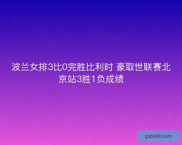 波兰女排3比0完胜比利时 豪取世联赛北京站3胜1负成绩 波兰女排3比0完胜比利时 豪取世联赛北京站3胜1负成绩