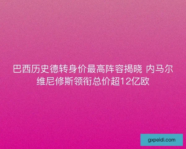 巴西历史德转身价最高阵容揭晓 内马尔维尼修斯领衔总价超12亿欧