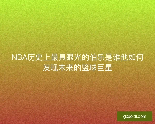 NBA历史上最具眼光的伯乐是谁他如何发现未来的篮球巨星