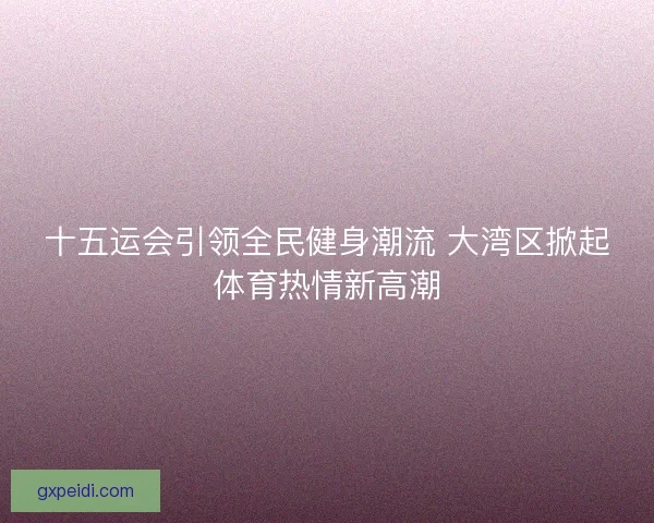 十五运会引领全民健身潮流 大湾区掀起体育热情新高潮