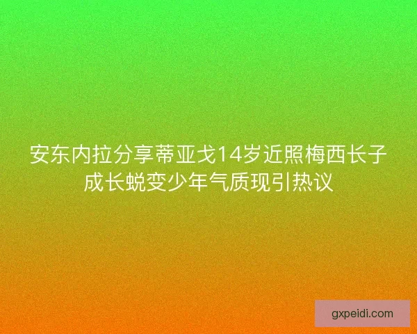 安东内拉分享蒂亚戈14岁近照梅西长子成长蜕变少年气质现引热议