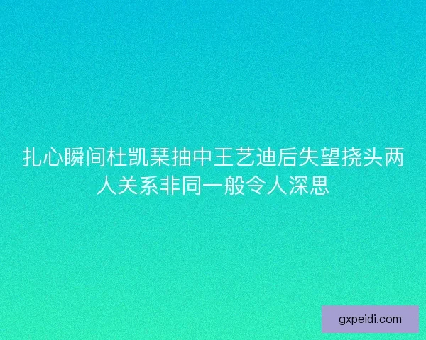 扎心瞬间杜凯琹抽中王艺迪后失望挠头两人关系非同一般令人深思