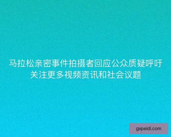 马拉松亲密事件拍摄者回应公众质疑呼吁关注更多视频资讯和社会议题