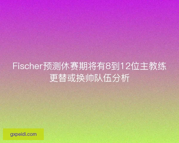 Fischer预测休赛期将有8到12位主教练更替或换帅队伍分析 Fischer预测休赛期将有8到12位主教练更替或换帅队伍分析