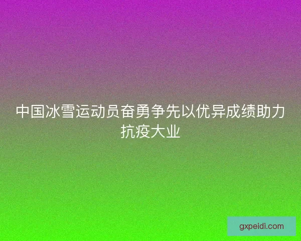中国冰雪运动员奋勇争先以优异成绩助力抗疫大业 中国冰雪运动员奋勇争先以优异成绩助力抗疫大业
