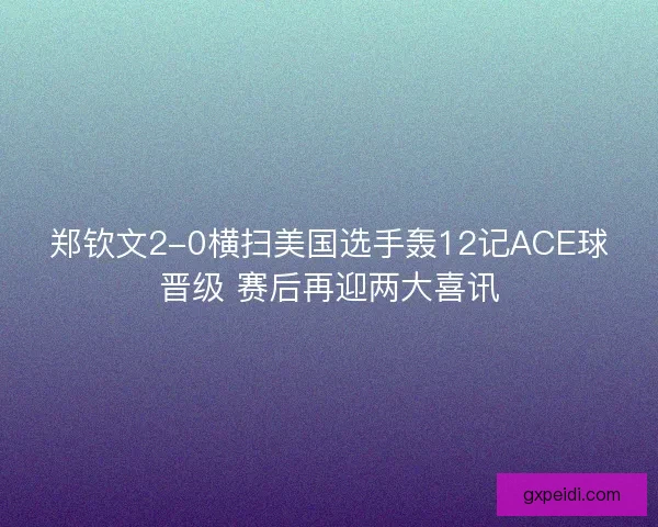 郑钦文2-0横扫美国选手轰12记ACE球晋级 赛后再迎两大喜讯 郑钦文2-0横扫美国选手轰12记ACE球晋级 赛后再迎两大喜讯