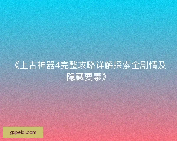 《上古神器4完整攻略详解探索全剧情及隐藏要素》 《上古神器4完整攻略详解探索全剧情及隐藏要素》