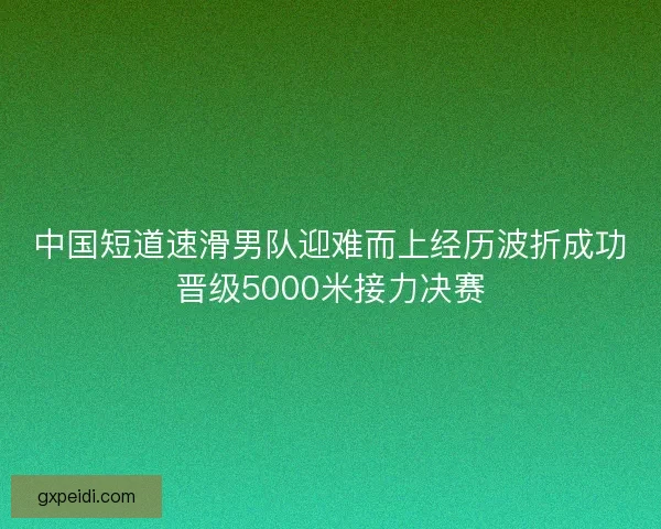 中国短道速滑男队迎难而上经历波折成功晋级5000米接力决赛 中国短道速滑男队迎难而上经历波折成功晋级5000米接力决赛