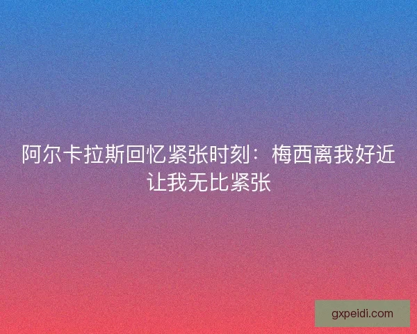 阿尔卡拉斯回忆紧张时刻:梅西离我好近让我无比紧张 阿尔卡拉斯回忆紧张时刻:梅西离我好近让我无比紧张