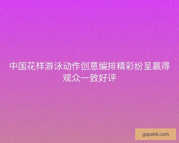 中国花样游泳动作创意编排精彩纷呈赢得观众一致好评