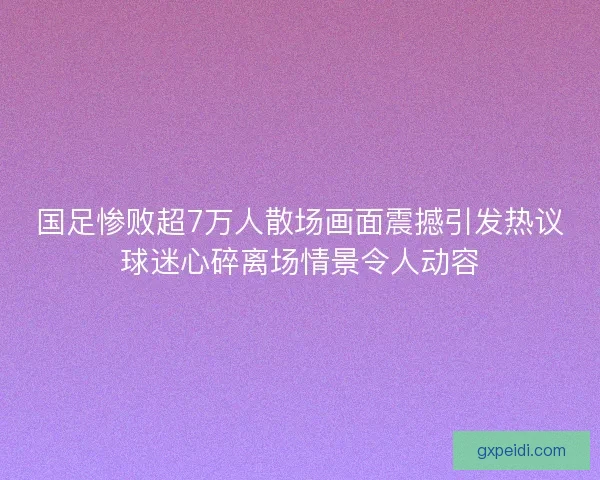 国足惨败超7万人散场画面震撼引发热议球迷心碎离场情景令人动容