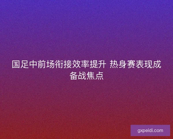 国足中前场衔接效率提升 热身赛表现成备战焦点 国足中前场衔接效率提升 热身赛表现成备战焦点
