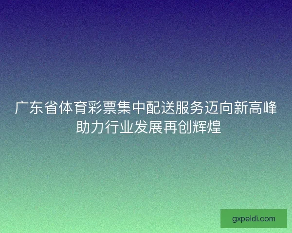 广东省体育彩票集中配送服务迈向新高峰 助力行业发展再创辉煌 广东省体育彩票集中配送服务迈向新高峰 助力行业发展再创辉煌