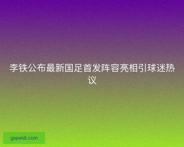 李铁公布最新国足首发阵容亮相引球迷热议 李铁公布最新国足首发阵容亮相引球迷热议
