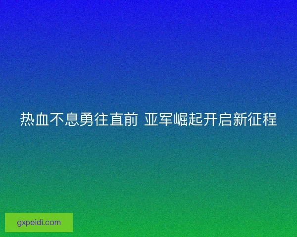 热血不息勇往直前 亚军崛起开启新征程 热血不息勇往直前 亚军崛起开启新征程