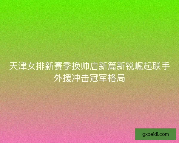 天津女排新赛季换帅启新篇新锐崛起联手外援冲击冠军格局 天津女排新赛季换帅启新篇新锐崛起联手外援冲击冠军格局