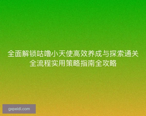全面解锁咕噜小天使高效养成与探索通关全流程实用策略指南全攻略 全面解锁咕噜小天使高效养成与探索通关全流程实用策略指南全攻略