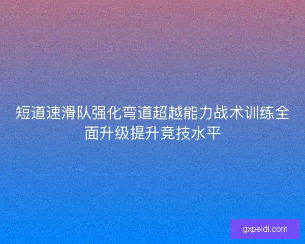 短道速滑队强化弯道超越能力战术训练全面升级提升竞技水平 短道速滑队强化弯道超越能力战术训练全面升级提升竞技水平